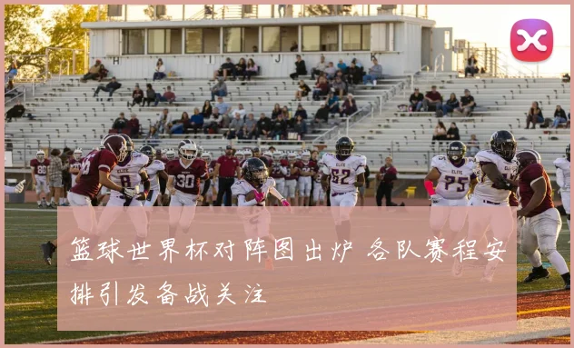 篮球世界杯对阵图出炉 各队赛程安排引发备战关注