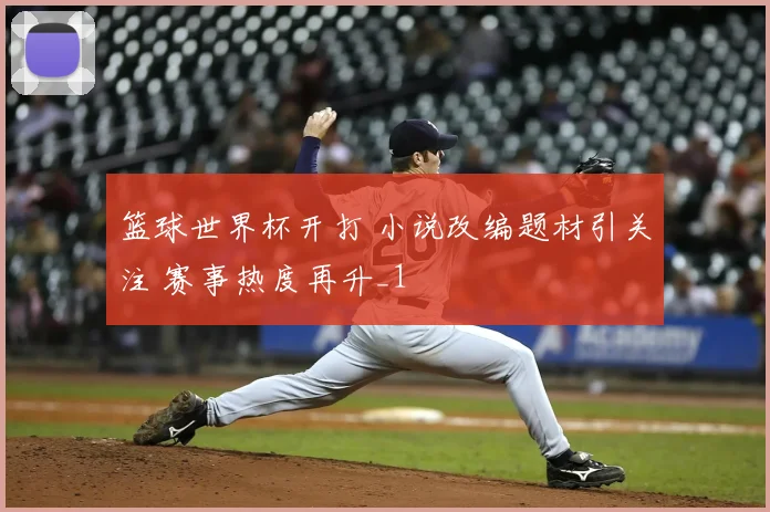 篮球世界杯开打 小说改编题材引关注 赛事热度再升_1