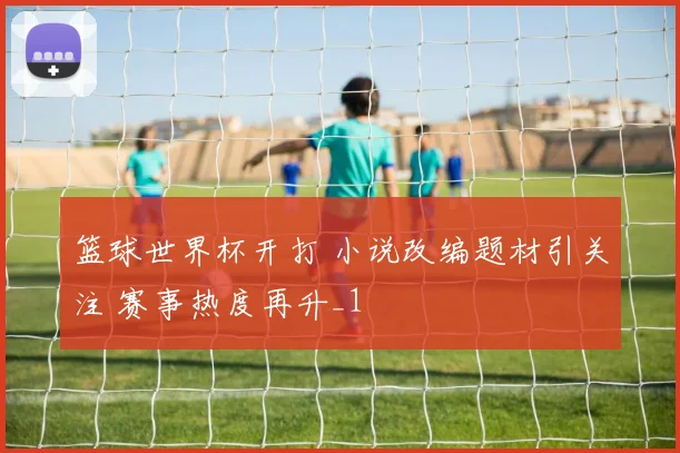 篮球世界杯开打 小说改编题材引关注 赛事热度再升_1