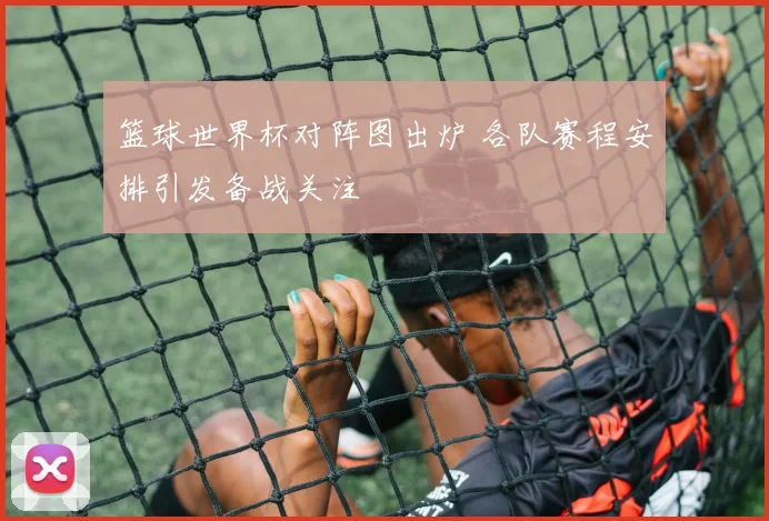 篮球世界杯对阵图出炉 各队赛程安排引发备战关注